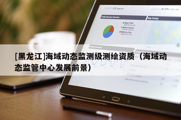 [黑龍江]海域動態(tài)監(jiān)測級測繪資質(zhì)（海域動態(tài)監(jiān)管中心發(fā)展前景）
