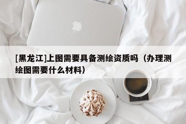 [黑龍江]上圖需要具備測繪資質(zhì)嗎（辦理測繪圖需要什么材料）