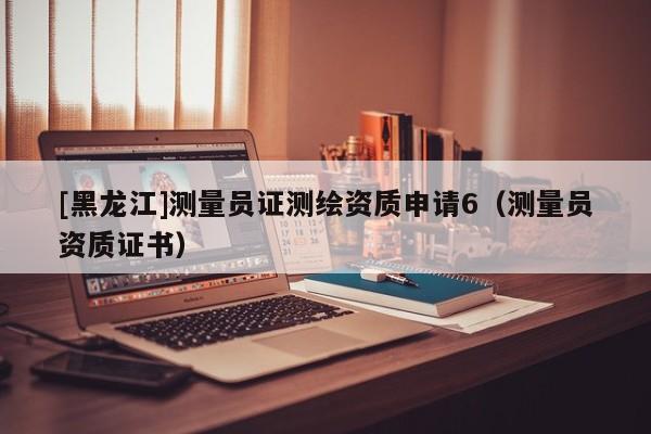 [黑龍江]測量員證測繪資質(zhì)申請6（測量員資質(zhì)證書）