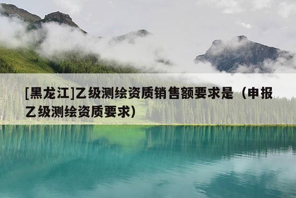 [黑龍江]乙級測繪資質銷售額要求是（申報乙級測繪資質要求）
