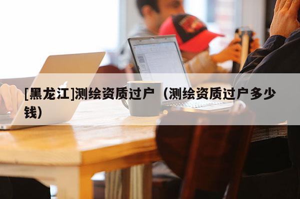 [黑龍江]測繪資質過戶（測繪資質過戶多少錢）