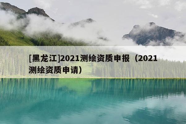 [黑龍江]2021測繪資質申報（2021測繪資質申請）