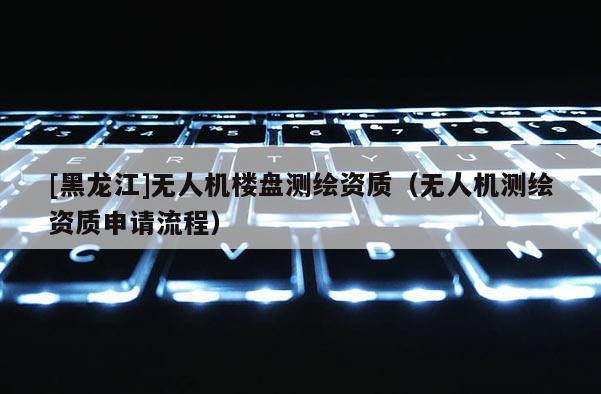 [黑龍江]無人機樓盤測繪資質(zhì)（無人機測繪資質(zhì)申請流程）