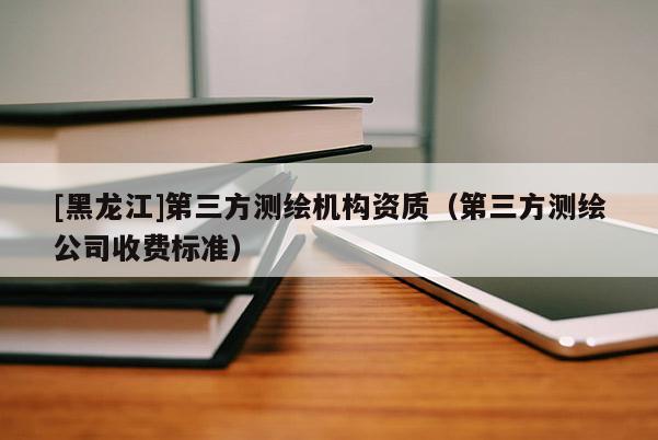 [黑龍江]第三方測繪機構(gòu)資質(zhì)（第三方測繪公司收費標(biāo)準(zhǔn)）