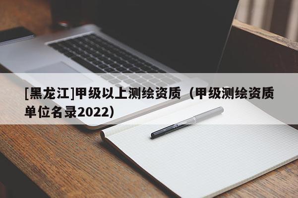 [黑龍江]甲級(jí)以上測繪資質(zhì)（甲級(jí)測繪資質(zhì)單位名錄2022）