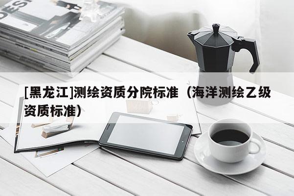 [黑龍江]測繪資質(zhì)分院標(biāo)準(zhǔn)（海洋測繪乙級(jí)資質(zhì)標(biāo)準(zhǔn)）