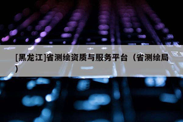 [黑龍江]省測繪資質(zhì)與服務(wù)平臺(tái)（省測繪局）