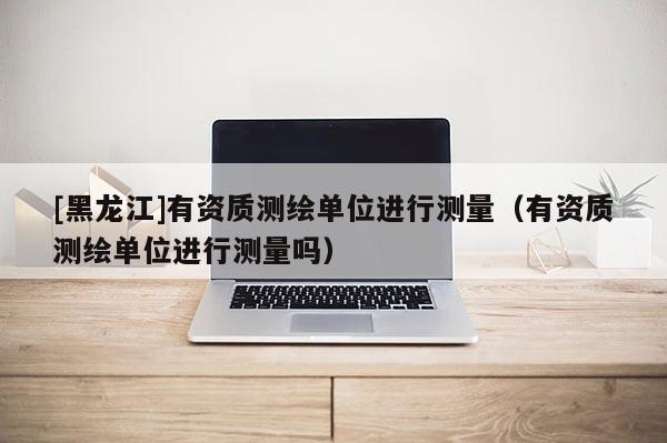 [黑龍江]有資質(zhì)測繪單位進(jìn)行測量（有資質(zhì)測繪單位進(jìn)行測量嗎）