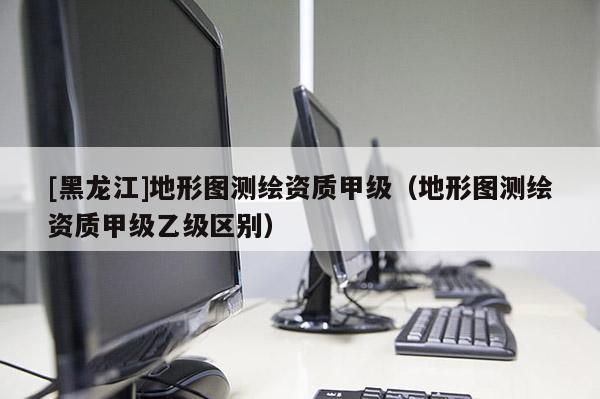[黑龍江]地形圖測繪資質(zhì)甲級(jí)（地形圖測繪資質(zhì)甲級(jí)乙級(jí)區(qū)別）