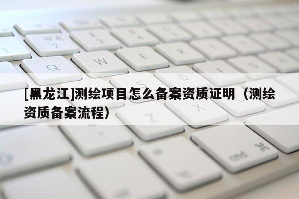 [黑龍江]測繪項(xiàng)目怎么備案資質(zhì)證明（測繪資質(zhì)備案流程）