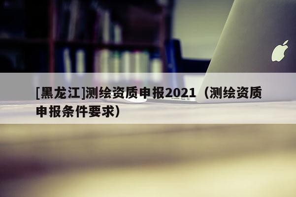 [黑龍江]測繪資質(zhì)申報(bào)2021（測繪資質(zhì)申報(bào)條件要求）