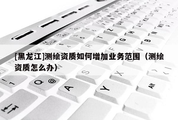 [黑龍江]測繪資質(zhì)如何增加業(yè)務(wù)范圍（測繪資質(zhì)怎么辦）