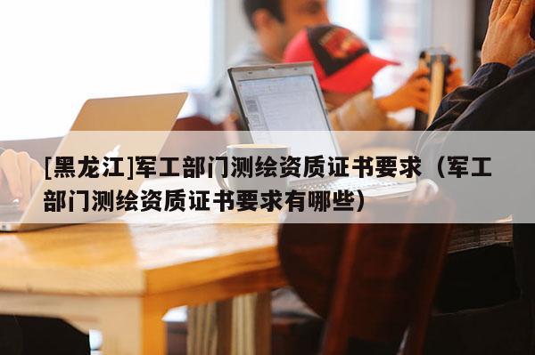 [黑龍江]軍工部門測繪資質(zhì)證書要求（軍工部門測繪資質(zhì)證書要求有哪些）