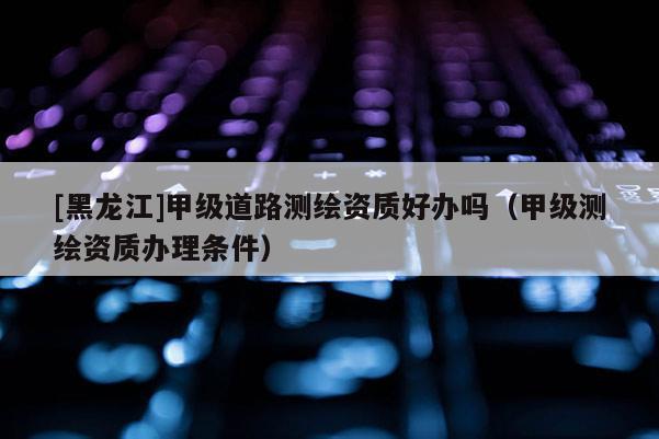 [黑龍江]甲級(jí)道路測繪資質(zhì)好辦嗎（甲級(jí)測繪資質(zhì)辦理?xiàng)l件）