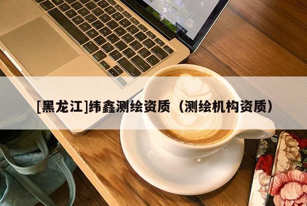 [黑龍江]緯鑫測繪資質(zhì)（測繪機(jī)構(gòu)資質(zhì)）