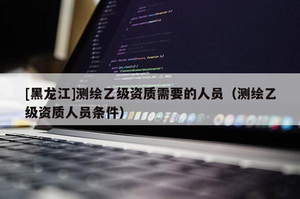 [黑龍江]測繪乙級資質(zhì)需要的人員（測繪乙級資質(zhì)人員條件）