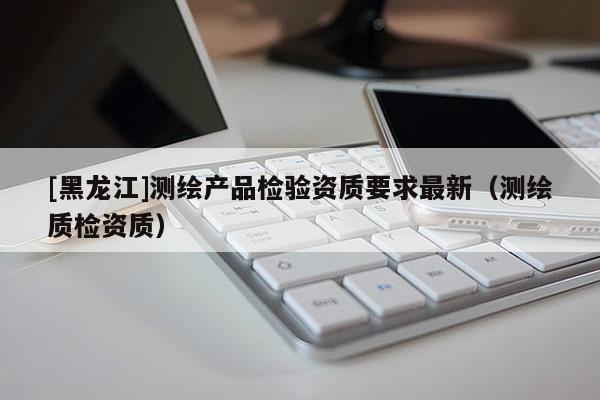 [黑龍江]測繪產(chǎn)品檢驗(yàn)資質(zhì)要求最新（測繪質(zhì)檢資質(zhì)）