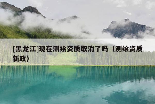 [黑龍江]現(xiàn)在測繪資質(zhì)取消了嗎（測繪資質(zhì)新政）