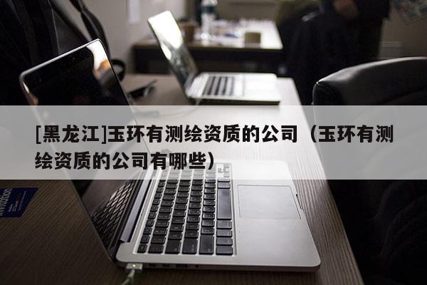 [黑龍江]玉環(huán)有測繪資質(zhì)的公司（玉環(huán)有測繪資質(zhì)的公司有哪些）