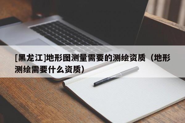 [黑龍江]地形圖測量需要的測繪資質(zhì)（地形測繪需要什么資質(zhì)）