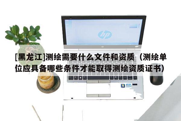 [黑龍江]測(cè)繪需要什么文件和資質(zhì)（測(cè)繪單位應(yīng)具備哪些條件才能取得測(cè)繪資質(zhì)證書）