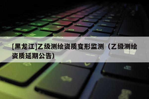 [黑龍江]乙級(jí)測(cè)繪資質(zhì)變形監(jiān)測(cè)（乙級(jí)測(cè)繪資質(zhì)延期公告）