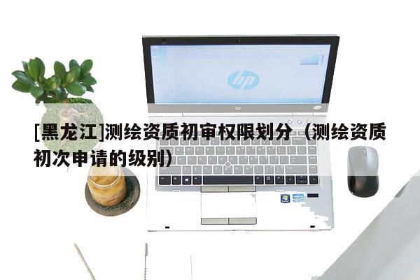 [黑龍江]測(cè)繪資質(zhì)初審權(quán)限劃分（測(cè)繪資質(zhì)初次申請(qǐng)的級(jí)別）