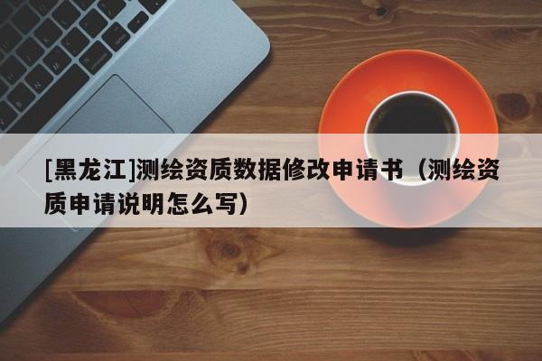 [黑龍江]測繪資質數據修改申請書（測繪資質申請說明怎么寫）