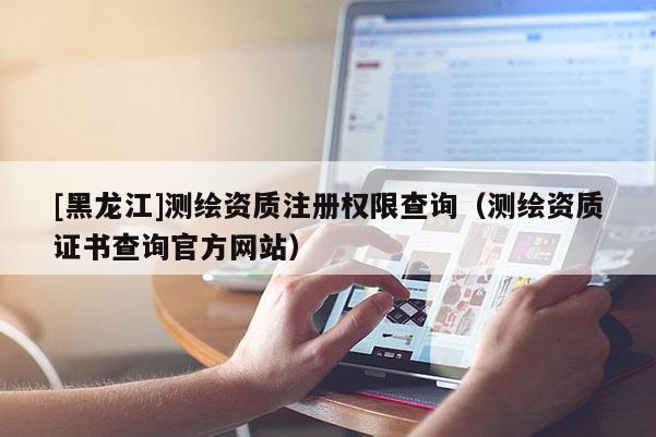 [黑龍江]測(cè)繪資質(zhì)注冊(cè)權(quán)限查詢（測(cè)繪資質(zhì)證書查詢官方網(wǎng)站）