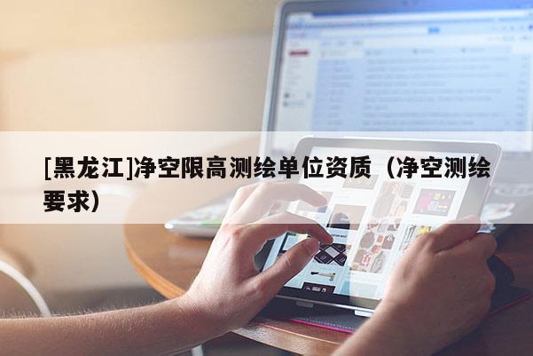 [黑龍江]凈空限高測(cè)繪單位資質(zhì)（凈空測(cè)繪要求）