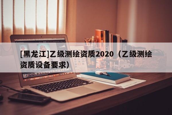 [黑龍江]乙級(jí)測(cè)繪資質(zhì)2020（乙級(jí)測(cè)繪資質(zhì)設(shè)備要求）