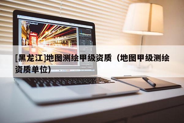 [黑龍江]地圖測(cè)繪甲級(jí)資質(zhì)（地圖甲級(jí)測(cè)繪資質(zhì)單位）