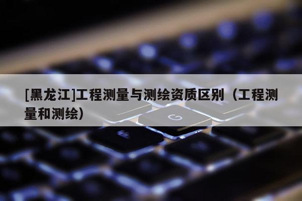 [黑龍江]工程測(cè)量與測(cè)繪資質(zhì)區(qū)別（工程測(cè)量和測(cè)繪）