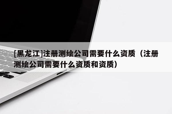 [黑龍江]注冊測繪公司需要什么資質(zhì)（注冊測繪公司需要什么資質(zhì)和資質(zhì)）