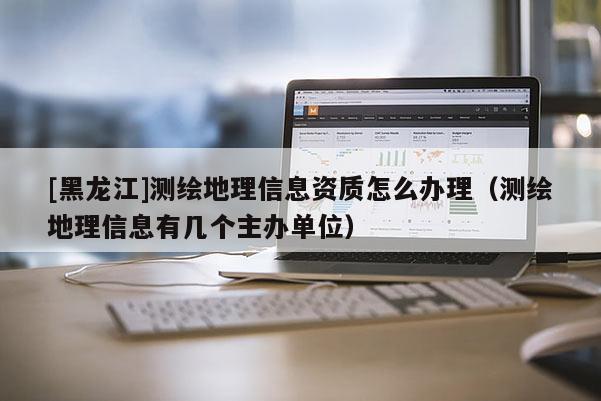 [黑龍江]測繪地理信息資質(zhì)怎么辦理（測繪地理信息有幾個主辦單位）