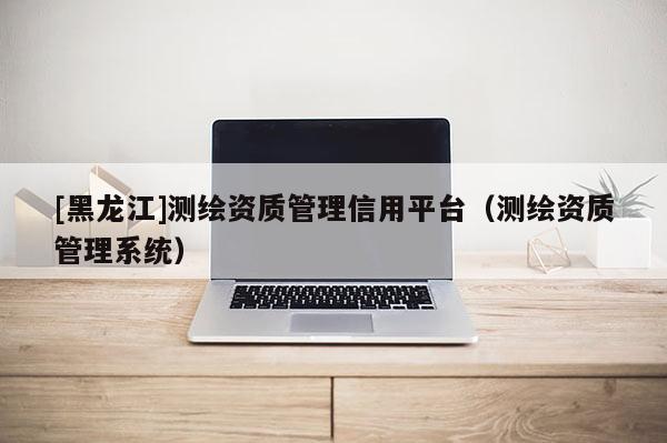 [黑龍江]測繪資質(zhì)管理信用平臺（測繪資質(zhì)管理系統(tǒng)）