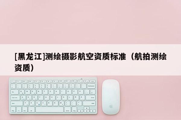 [黑龍江]測繪攝影航空資質(zhì)標準（航拍測繪資質(zhì)）
