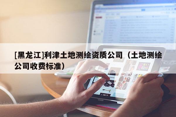 [黑龍江]利津土地測繪資質(zhì)公司（土地測繪公司收費標準）