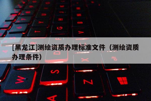 [黑龍江]測繪資質(zhì)辦理標準文件（測繪資質(zhì)辦理條件）