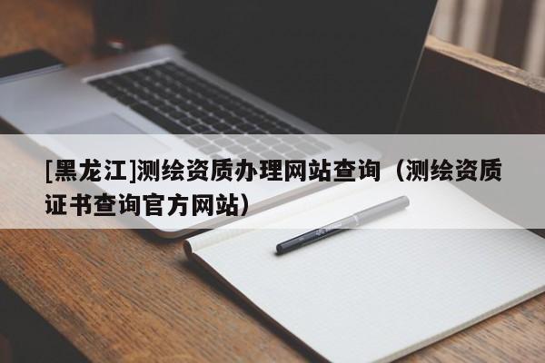 [黑龍江]測繪資質(zhì)辦理網(wǎng)站查詢（測繪資質(zhì)證書查詢官方網(wǎng)站）