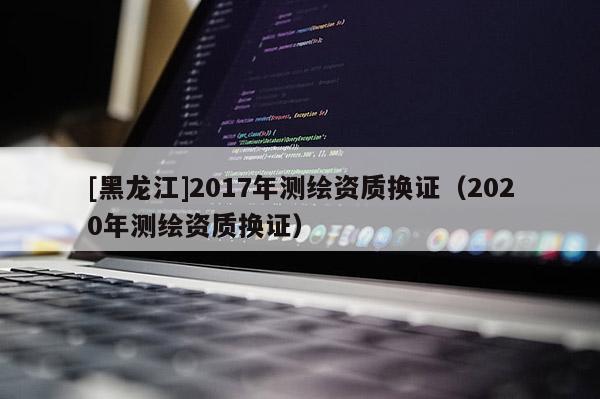 [黑龍江]2017年測繪資質(zhì)換證（2020年測繪資質(zhì)換證）