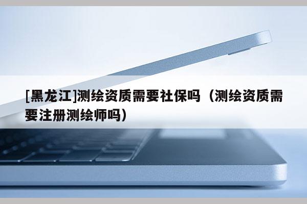 [黑龍江]測繪資質(zhì)需要社保嗎（測繪資質(zhì)需要注冊測繪師嗎）