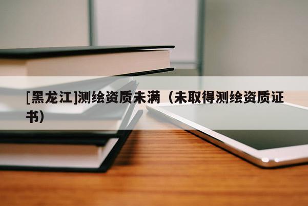 [黑龍江]測繪資質(zhì)未滿（未取得測繪資質(zhì)證書）