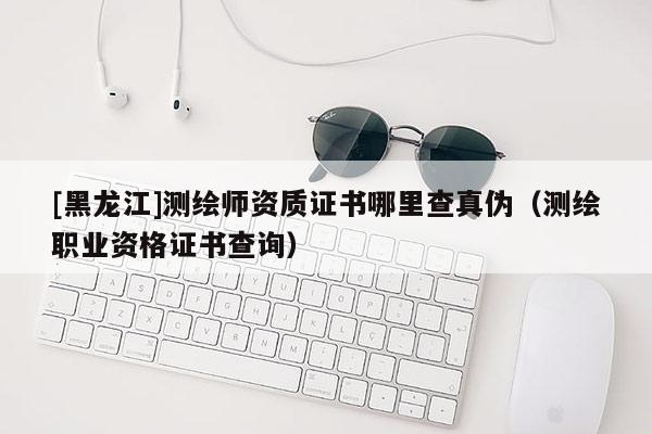 [黑龍江]測(cè)繪師資質(zhì)證書(shū)哪里查真?zhèn)危y(cè)繪職業(yè)資格證書(shū)查詢(xún)）