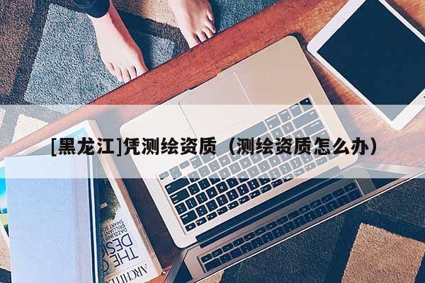 [黑龍江]憑測繪資質(zhì)（測繪資質(zhì)怎么辦）
