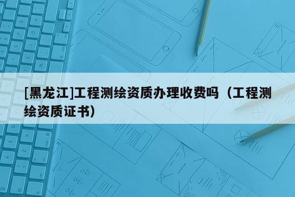 [黑龍江]工程測(cè)繪資質(zhì)辦理收費(fèi)嗎（工程測(cè)繪資質(zhì)證書(shū)）