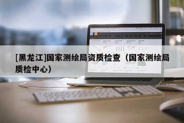 [黑龍江]國(guó)家測(cè)繪局資質(zhì)檢查（國(guó)家測(cè)繪局質(zhì)檢中心）