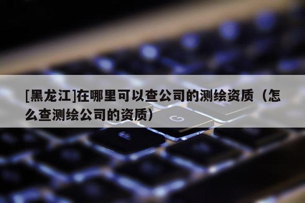 [黑龍江]在哪里可以查公司的測(cè)繪資質(zhì)（怎么查測(cè)繪公司的資質(zhì)）