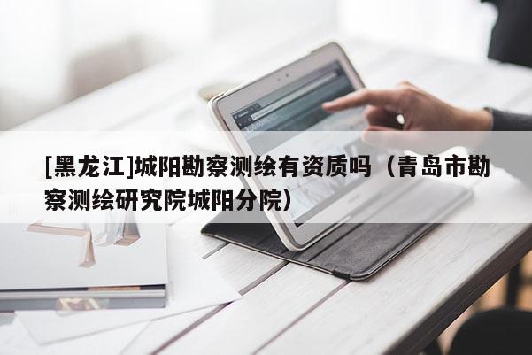 [黑龍江]城陽勘察測繪有資質(zhì)嗎（青島市勘察測繪研究院城陽分院）