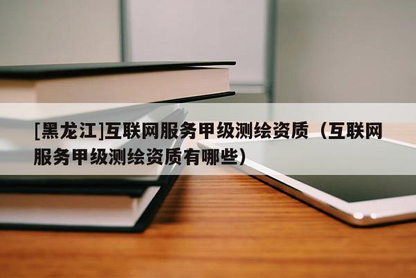 [黑龍江]互聯(lián)網(wǎng)服務(wù)甲級測繪資質(zhì)（互聯(lián)網(wǎng)服務(wù)甲級測繪資質(zhì)有哪些）